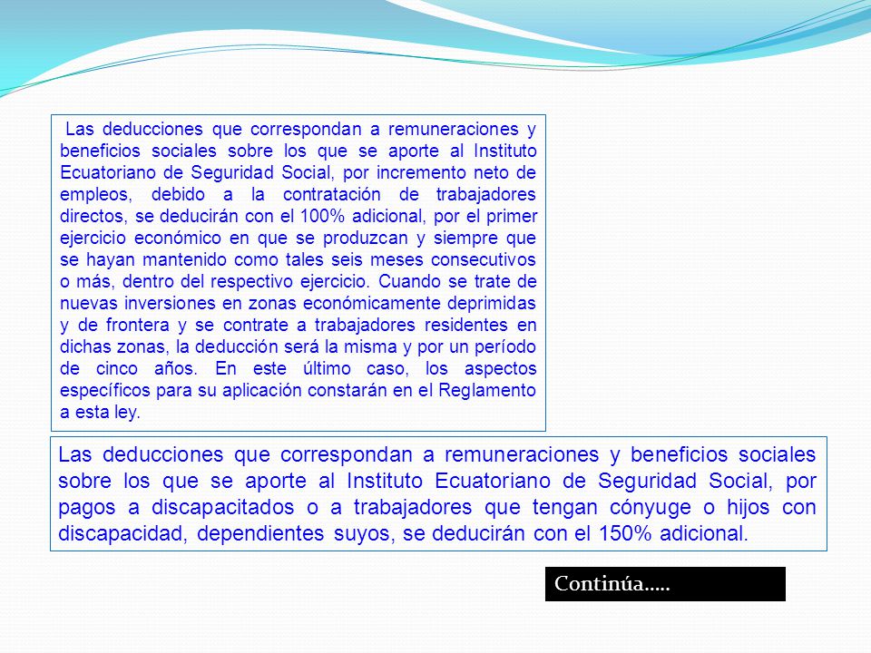 Las deducciones que correspondan a remuneraciones y beneficios sociales sobre los que se aporte al Instituto Ecuatoriano de Seguridad Social, por incremento neto de empleos, debido a la contratación de trabajadores directos, se deducirán con el 100% adicional, por el primer ejercicio económico en que se produzcan y siempre que se hayan mantenido como tales seis meses consecutivos o más, dentro del respectivo ejercicio. Cuando se trate de nuevas inversiones en zonas económicamente deprimidas y de frontera y se contrate a trabajadores residentes en dichas zonas, la deducción será la misma y por un período de cinco años. En este último caso, los aspectos específicos para su aplicación constarán en el Reglamento a esta ley.