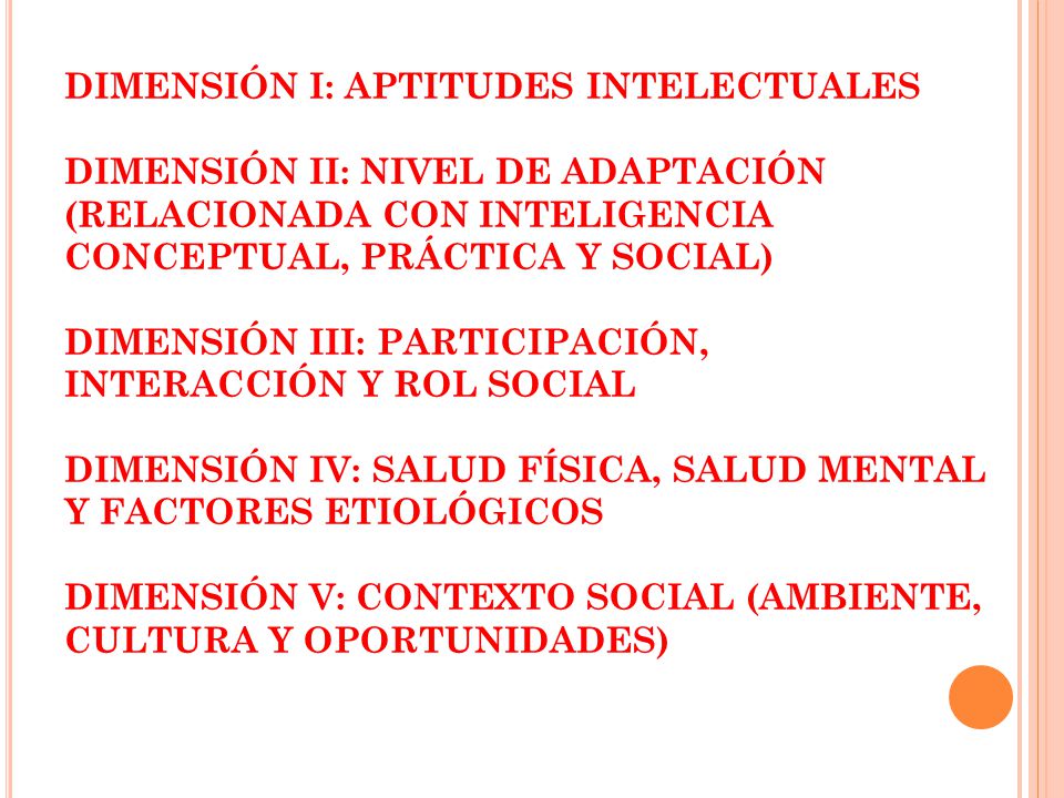 DIMENSIÓN I: APTITUDES INTELECTUALES DIMENSIÓN II: NIVEL DE ADAPTACIÓN (RELACIONADA CON INTELIGENCIA CONCEPTUAL, PRÁCTICA Y SOCIAL) DIMENSIÓN III: PARTICIPACIÓN, INTERACCIÓN Y ROL SOCIAL DIMENSIÓN IV: SALUD FÍSICA, SALUD MENTAL Y FACTORES ETIOLÓGICOS DIMENSIÓN V: CONTEXTO SOCIAL (AMBIENTE, CULTURA Y OPORTUNIDADES)