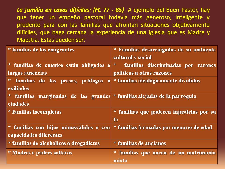 La familia en casos difíciles: (FC ) A ejemplo del Buen Pastor, hay que tener un empeño pastoral todavía más generoso, inteligente y prudente para con las familias que afrontan situaciones objetivamente difíciles, que haga cercana la experiencia de una Iglesia que es Madre y Maestra. Estas pueden ser: