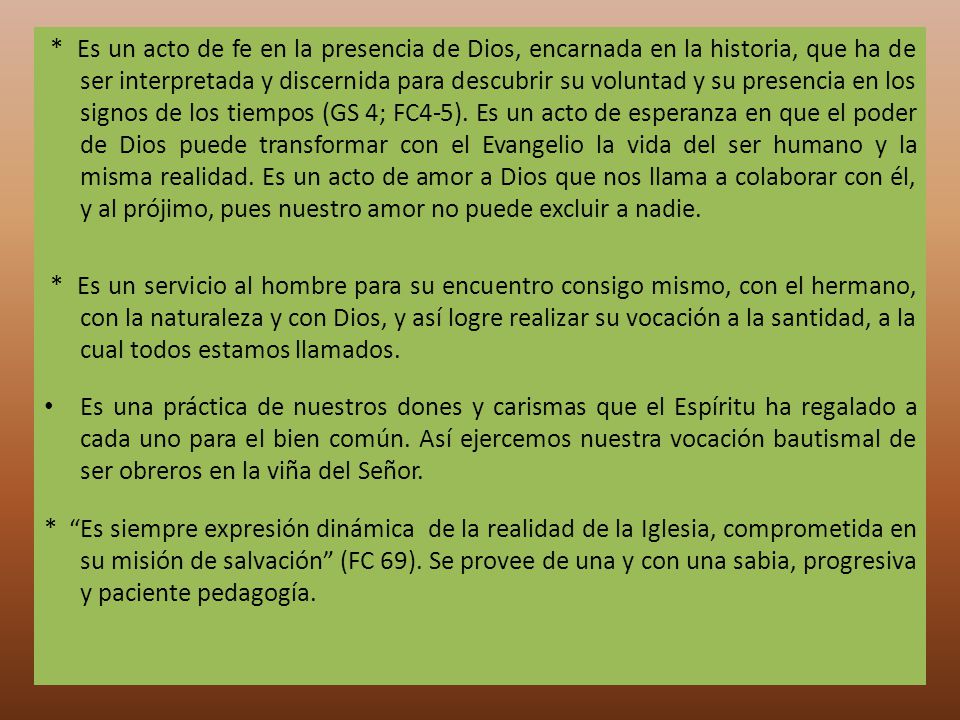 * Es un acto de fe en la presencia de Dios, encarnada en la historia, que ha de ser interpretada y discernida para descubrir su voluntad y su presencia en los signos de los tiempos (GS 4; FC4-5). Es un acto de esperanza en que el poder de Dios puede transformar con el Evangelio la vida del ser humano y la misma realidad. Es un acto de amor a Dios que nos llama a colaborar con él, y al prójimo, pues nuestro amor no puede excluir a nadie.