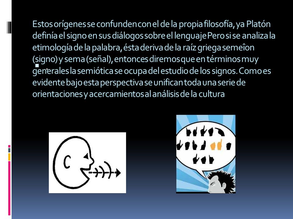 Estos orígenes se confunden con el de la propia filosofía, ya Platón definía el signo en sus diálogos sobre el lenguaje Pero si se analiza la etimología de la palabra, ésta deriva de la raíz griega semeîon (signo) y sema (señal), entonces diremos que en términos muy generales la semiótica se ocupa del estudio de los signos. Como es evidente bajo esta perspectiva se unifican toda una serie de orientaciones y acercamientos al análisis de la cultura