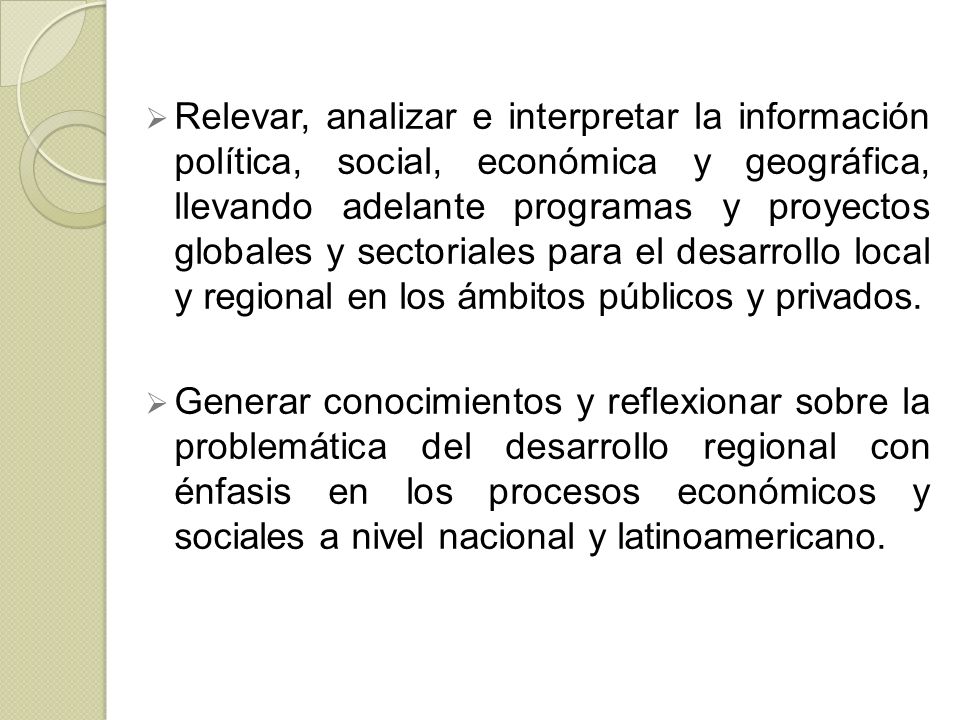 Relevar, analizar e interpretar la información política, social, económica y geográfica, llevando adelante programas y proyectos globales y sectoriales para el desarrollo local y regional en los ámbitos públicos y privados.