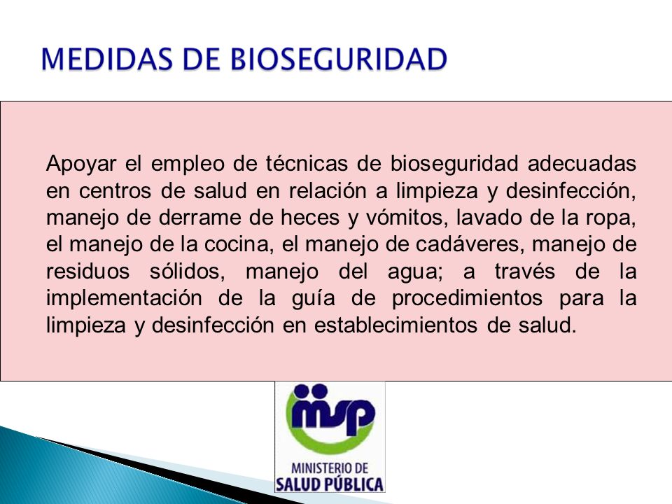 Apoyar el empleo de técnicas de bioseguridad adecuadas en centros de salud en relación a limpieza y desinfección, manejo de derrame de heces y vómitos, lavado de la ropa, el manejo de la cocina, el manejo de cadáveres, manejo de residuos sólidos, manejo del agua; a través de la implementación de la guía de procedimientos para la limpieza y desinfección en establecimientos de salud.