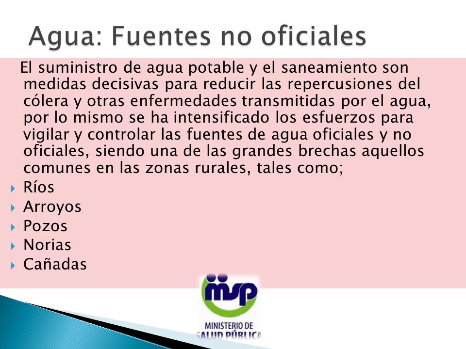 El suministro de agua potable y el saneamiento son medidas decisivas para reducir las repercusiones del cólera y otras enfermedades transmitidas por el agua, por lo mismo se ha intensificado los esfuerzos para vigilar y controlar las fuentes de agua oficiales y no oficiales, siendo una de las grandes brechas aquellos comunes en las zonas rurales, tales como;