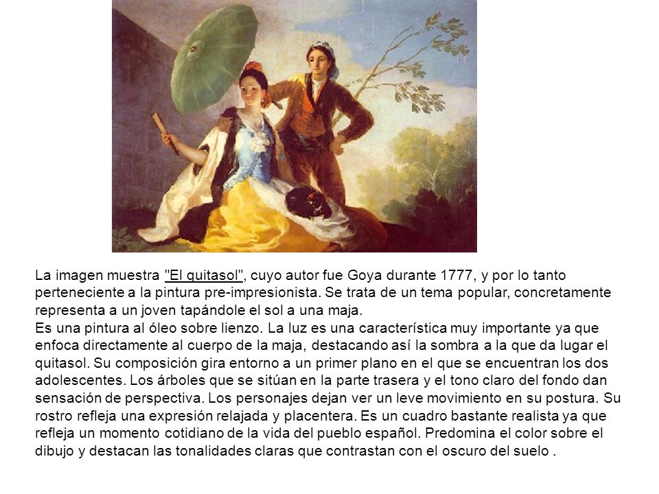 La imagen muestra El quitasol , cuyo autor fue Goya durante 1777, y por lo tanto perteneciente a la pintura pre-impresionista. Se trata de un tema popular, concretamente representa a un joven tapándole el sol a una maja.