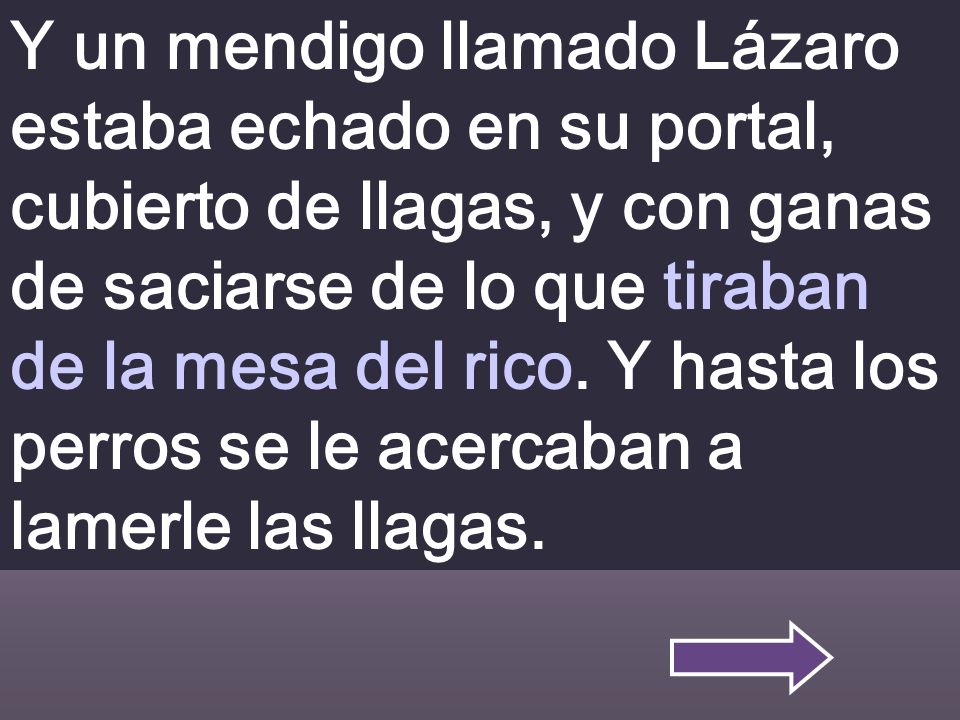Y un mendigo llamado Lázaro estaba echado en su portal, cubierto de llagas, y con ganas de saciarse de lo que tiraban de la mesa del rico.