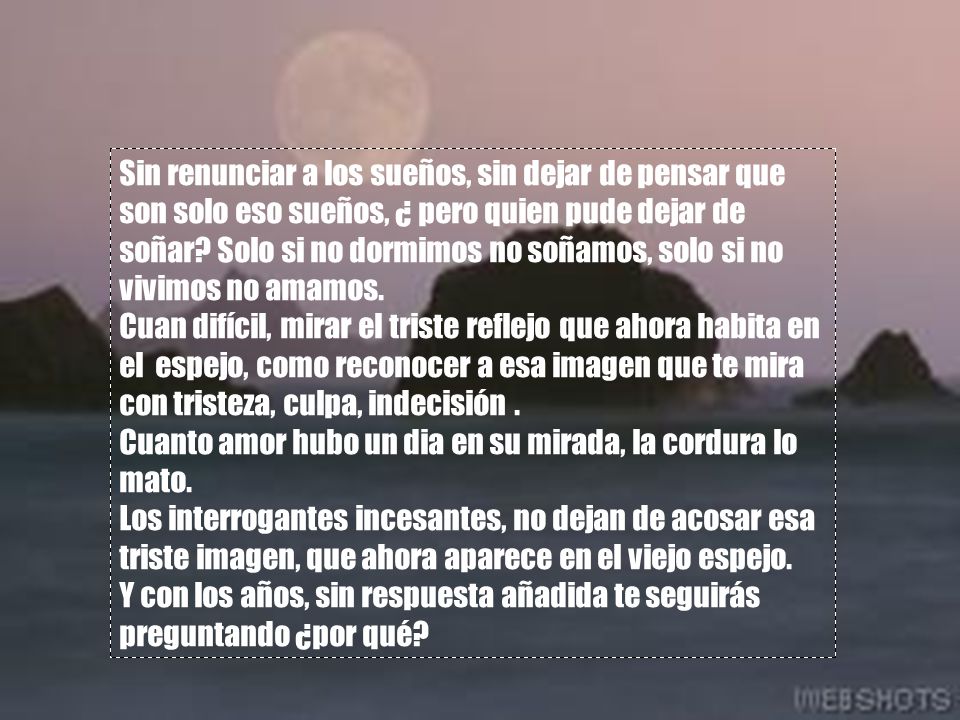 Sin renunciar a los sueños, sin dejar de pensar que son solo eso sueños, ¿ pero quien pude dejar de soñar Solo si no dormimos no soñamos, solo si no vivimos no amamos.