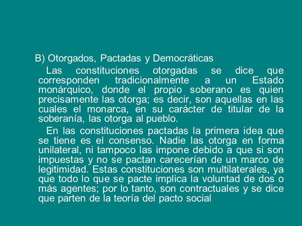 B) Otorgados, Pactadas y Democráticas Las constituciones otorgadas se dice que corresponden tradicionalmente a un Estado monárquico, donde el propio soberano es quien precisamente las otorga; es decir, son aquellas en las cuales el monarca, en su carácter de titular de la soberanía, las otorga al pueblo.