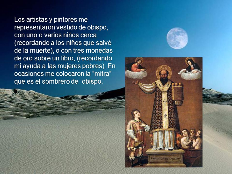 Los artistas y pintores me representaron vestido de obispo, con uno o varios niños cerca (recordando a los niños que salvé de la muerte), o con tres monedas de oro sobre un libro, (recordando mi ayuda a las mujeres pobres).