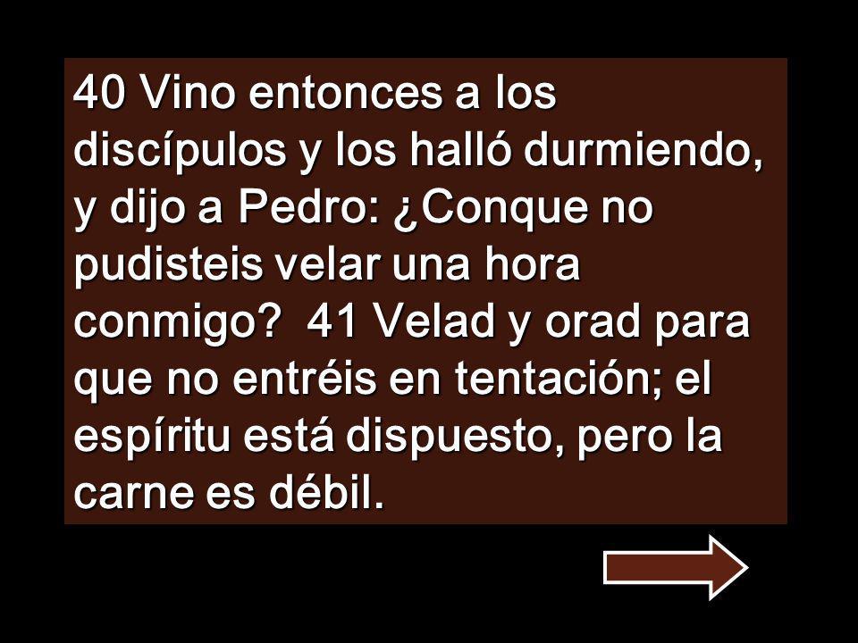 40 Vino entonces a los discípulos y los halló durmiendo, y dijo a Pedro: ¿Conque no pudisteis velar una hora conmigo.