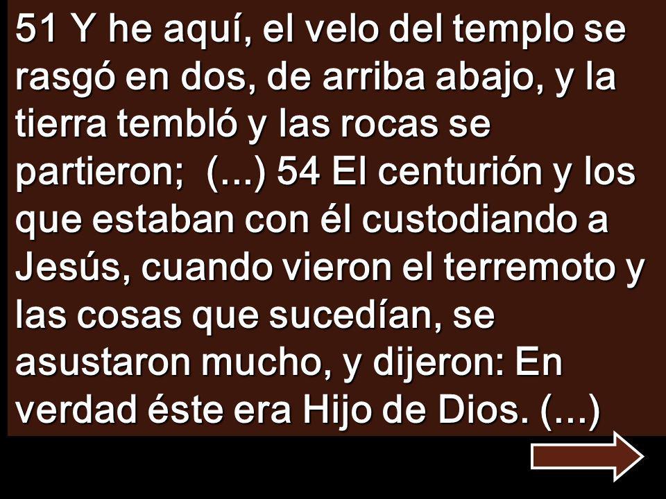 51 Y he aquí, el velo del templo se rasgó en dos, de arriba abajo, y la tierra tembló y las rocas se partieron; (...) 54 El centurión y los que estaban con él custodiando a Jesús, cuando vieron el terremoto y las cosas que sucedían, se asustaron mucho, y dijeron: En verdad éste era Hijo de Dios.