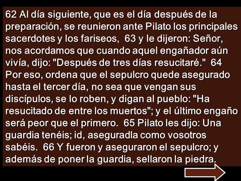 62 Al día siguiente, que es el día después de la preparación, se reunieron ante Pilato los principales sacerdotes y los fariseos, 63 y le dijeron: Señor, nos acordamos que cuando aquel engañador aún vivía, dijo: Después de tres días resucitaré. 64 Por eso, ordena que el sepulcro quede asegurado hasta el tercer día, no sea que vengan sus discípulos, se lo roben, y digan al pueblo: Ha resucitado de entre los muertos ; y el último engaño será peor que el primero.