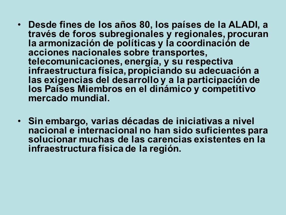 Desde fines de los años 80, los países de la ALADI, a través de foros subregionales y regionales, procuran la armonización de políticas y la coordinación de acciones nacionales sobre transportes, telecomunicaciones, energía, y su respectiva infraestructura física, propiciando su adecuación a las exigencias del desarrollo y a la participación de los Países Miembros en el dinámico y competitivo mercado mundial.