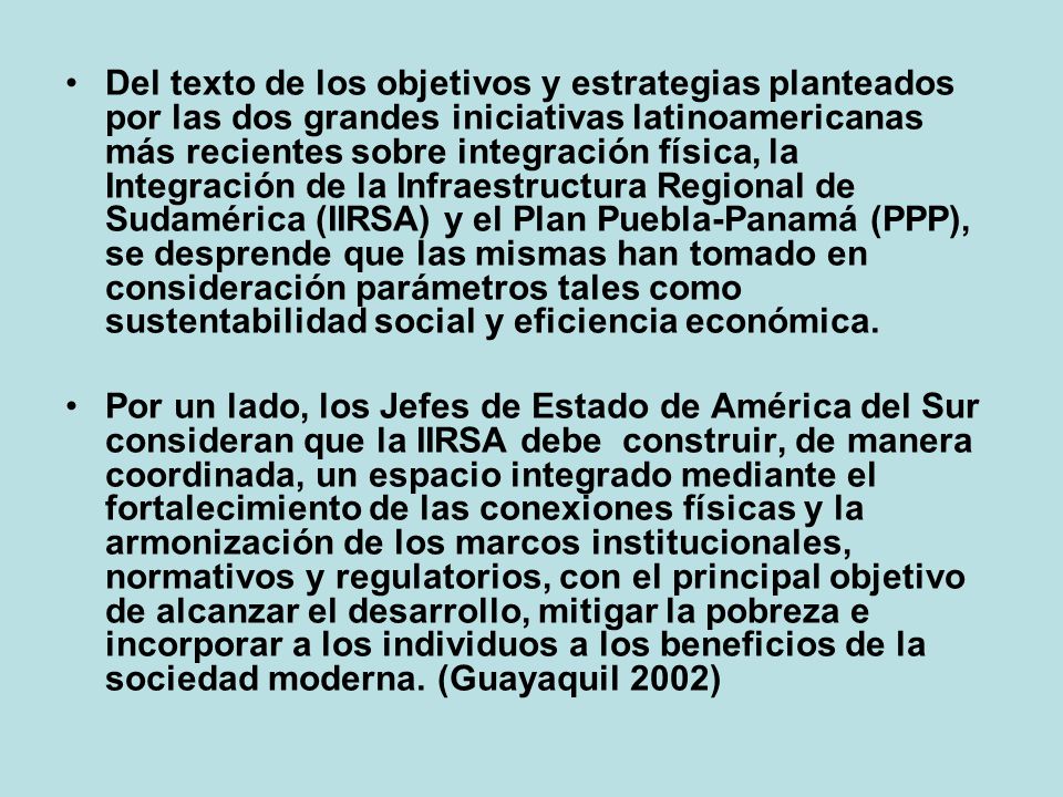 Del texto de los objetivos y estrategias planteados por las dos grandes iniciativas latinoamericanas más recientes sobre integración física, la Integración de la Infraestructura Regional de Sudamérica (IIRSA) y el Plan Puebla-Panamá (PPP), se desprende que las mismas han tomado en consideración parámetros tales como sustentabilidad social y eficiencia económica.