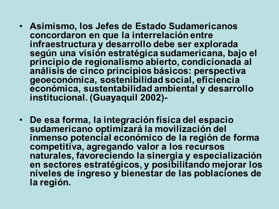 Asimismo, los Jefes de Estado Sudamericanos concordaron en que la interrelación entre infraestructura y desarrollo debe ser explorada según una visión estratégica sudamericana, bajo el principio de regionalismo abierto, condicionada al análisis de cinco principios básicos: perspectiva geoeconómica, sostenibilidad social, eficiencia económica, sustentabilidad ambiental y desarrollo institucional. (Guayaquil 2002)-