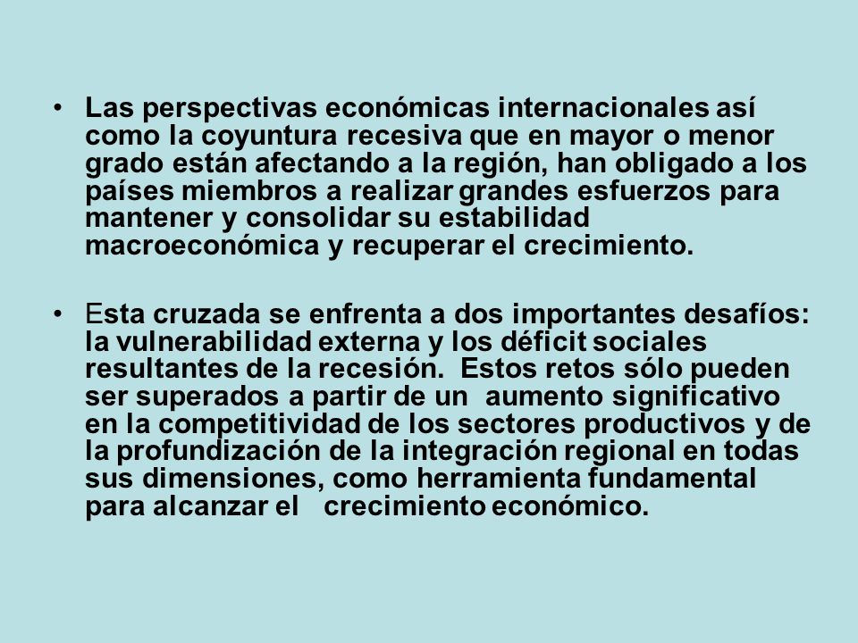 Las perspectivas económicas internacionales así como la coyuntura recesiva que en mayor o menor grado están afectando a la región, han obligado a los países miembros a realizar grandes esfuerzos para mantener y consolidar su estabilidad macroeconómica y recuperar el crecimiento.