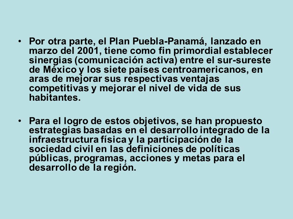 Por otra parte, el Plan Puebla-Panamá, lanzado en marzo del 2001, tiene como fin primordial establecer sinergias (comunicación activa) entre el sur-sureste de México y los siete países centroamericanos, en aras de mejorar sus respectivas ventajas competitivas y mejorar el nivel de vida de sus habitantes.