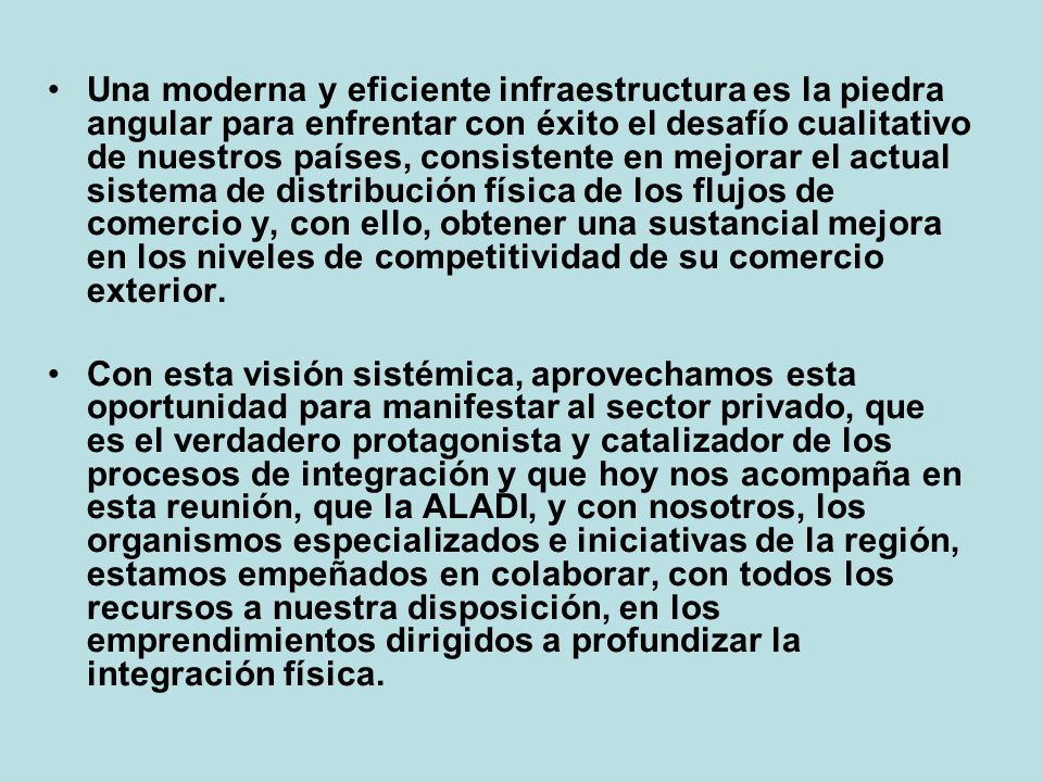 Una moderna y eficiente infraestructura es la piedra angular para enfrentar con éxito el desafío cualitativo de nuestros países, consistente en mejorar el actual sistema de distribución física de los flujos de comercio y, con ello, obtener una sustancial mejora en los niveles de competitividad de su comercio exterior.