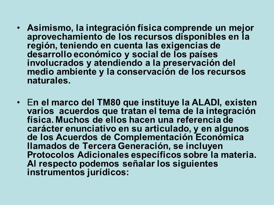 Asimismo, la integración física comprende un mejor aprovechamiento de los recursos disponibles en la región, teniendo en cuenta las exigencias de desarrollo económico y social de los países involucrados y atendiendo a la preservación del medio ambiente y la conservación de los recursos naturales.