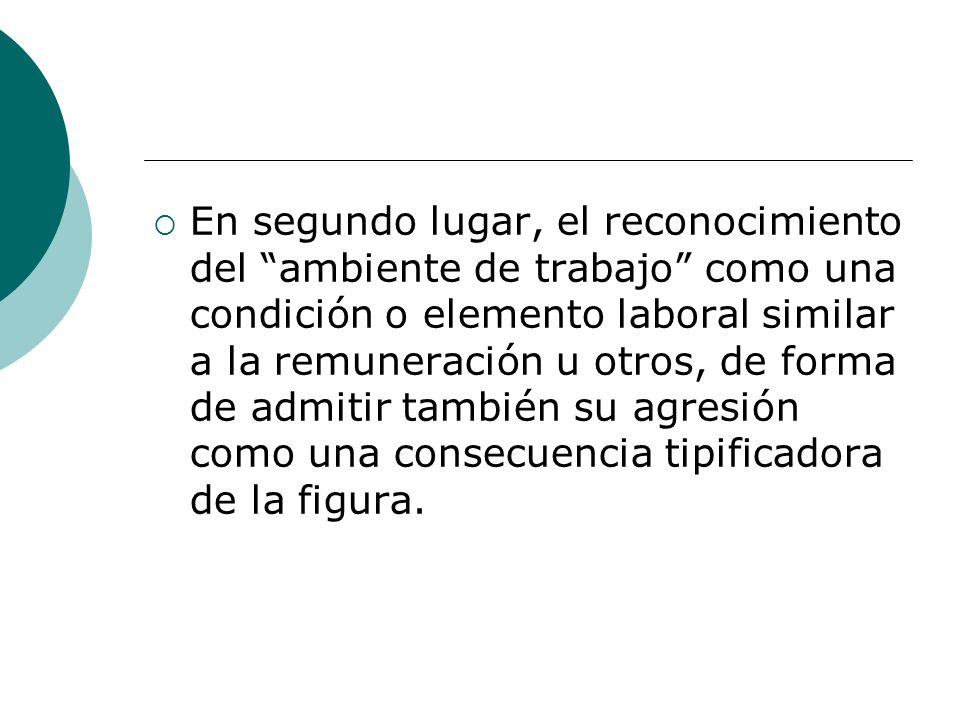 En segundo lugar, el reconocimiento del ambiente de trabajo como una condición o elemento laboral similar a la remuneración u otros, de forma de admitir también su agresión como una consecuencia tipificadora de la figura.