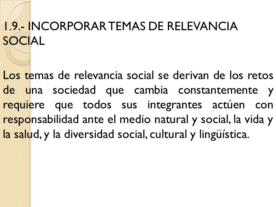 1.9.- INCORPORAR TEMAS DE RELEVANCIA SOCIAL Los temas de relevancia social se derivan de los retos de una sociedad que cambia constantemente y requiere que todos sus integrantes actúen con responsabilidad ante el medio natural y social, la vida y la salud, y la diversidad social, cultural y lingüística.
