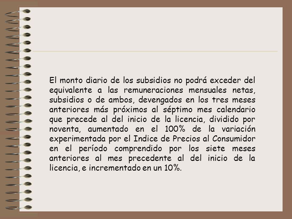 El monto diario de los subsidios no podrá exceder del equivalente a las remuneraciones mensuales netas, subsidios o de ambos, devengados en los tres meses anteriores más próximos al séptimo mes calendario que precede al del inicio de la licencia, dividido por noventa, aumentado en el 100% de la variación experimentada por el Indice de Precios al Consumidor en el período comprendido por los siete meses anteriores al mes precedente al del inicio de la licencia, e incrementado en un 10%.