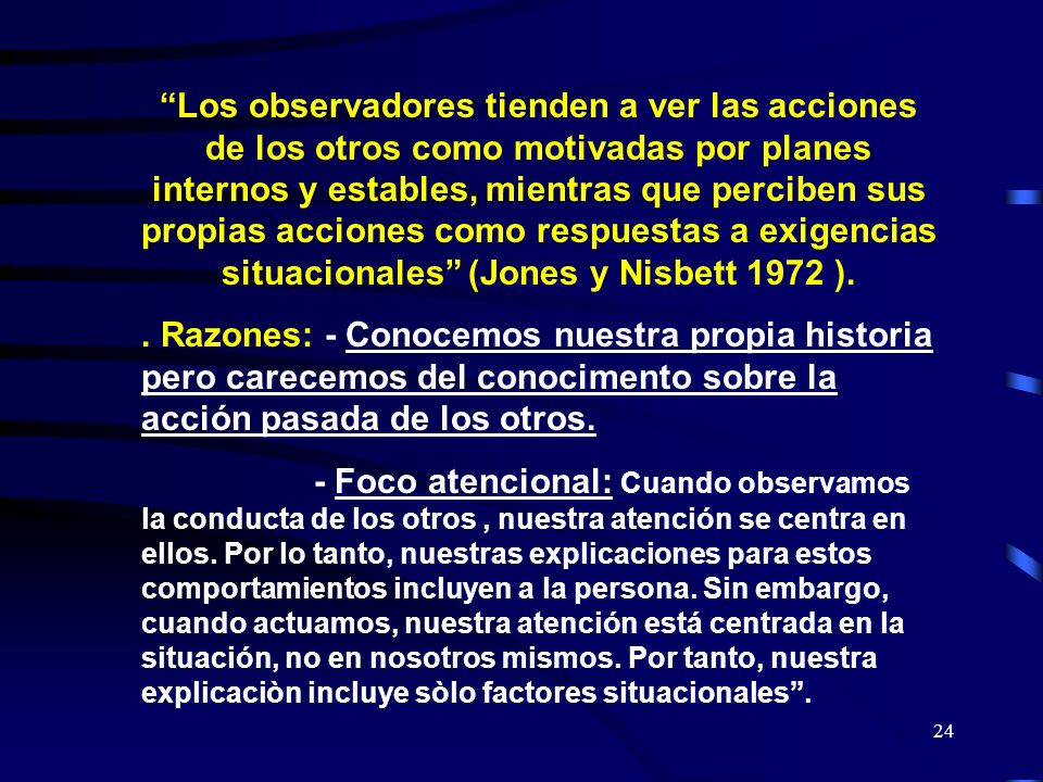 Los observadores tienden a ver las acciones de los otros como motivadas por planes internos y estables, mientras que perciben sus propias acciones como respuestas a exigencias situacionales (Jones y Nisbett 1972 ).