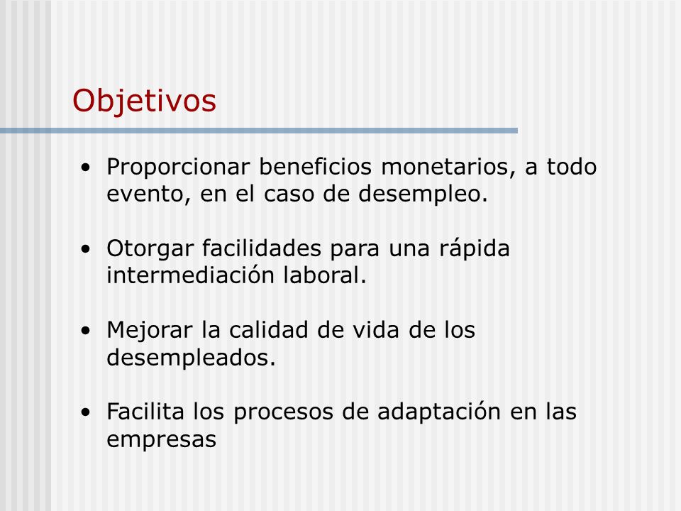 Objetivos Proporcionar beneficios monetarios, a todo evento, en el caso de desempleo. Otorgar facilidades para una rápida intermediación laboral.