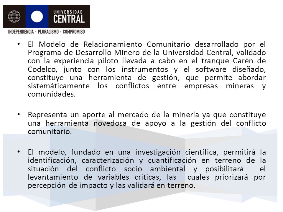 El Modelo de Relacionamiento Comunitario desarrollado por el Programa de Desarrollo Minero de la Universidad Central, validado con la experiencia piloto llevada a cabo en el tranque Carén de Codelco, junto con los instrumentos y el software diseñado, constituye una herramienta de gestión, que permite abordar sistemáticamente los conflictos entre empresas mineras y comunidades.