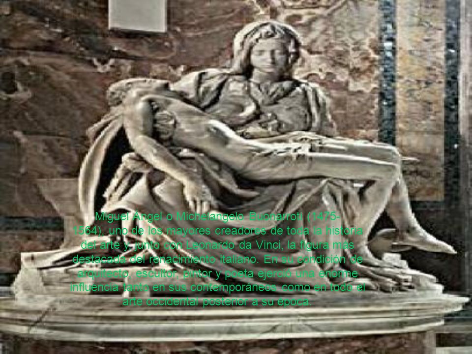 Miguel Ángel o Michelangelo Buonarroti ( ), uno de los mayores creadores de toda la historia del arte y, junto con Leonardo da Vinci, la figura más destacada del renacimiento italiano.