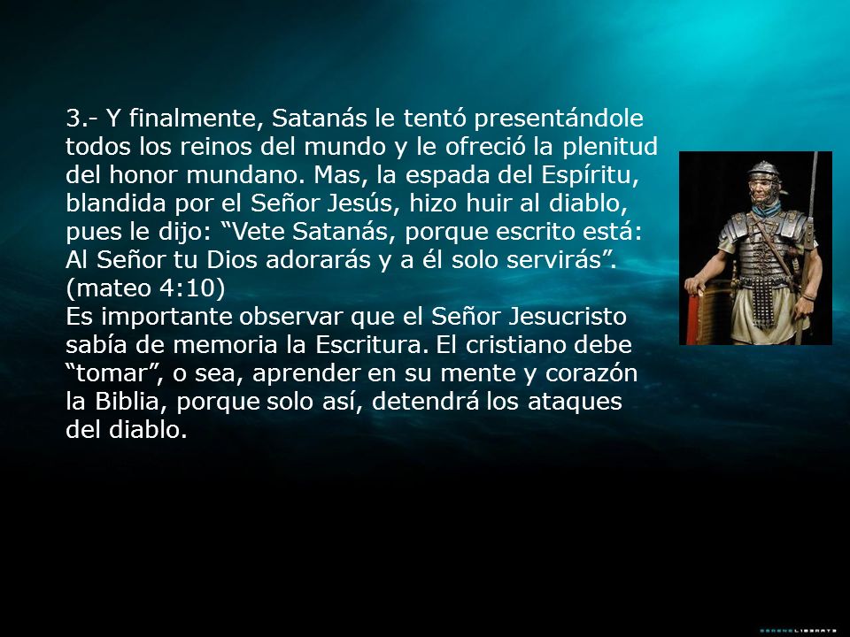 3.- Y finalmente, Satanás le tentó presentándole todos los reinos del mundo y le ofreció la plenitud del honor mundano. Mas, la espada del Espíritu, blandida por el Señor Jesús, hizo huir al diablo, pues le dijo: Vete Satanás, porque escrito está: Al Señor tu Dios adorarás y a él solo servirás . (mateo 4:10)