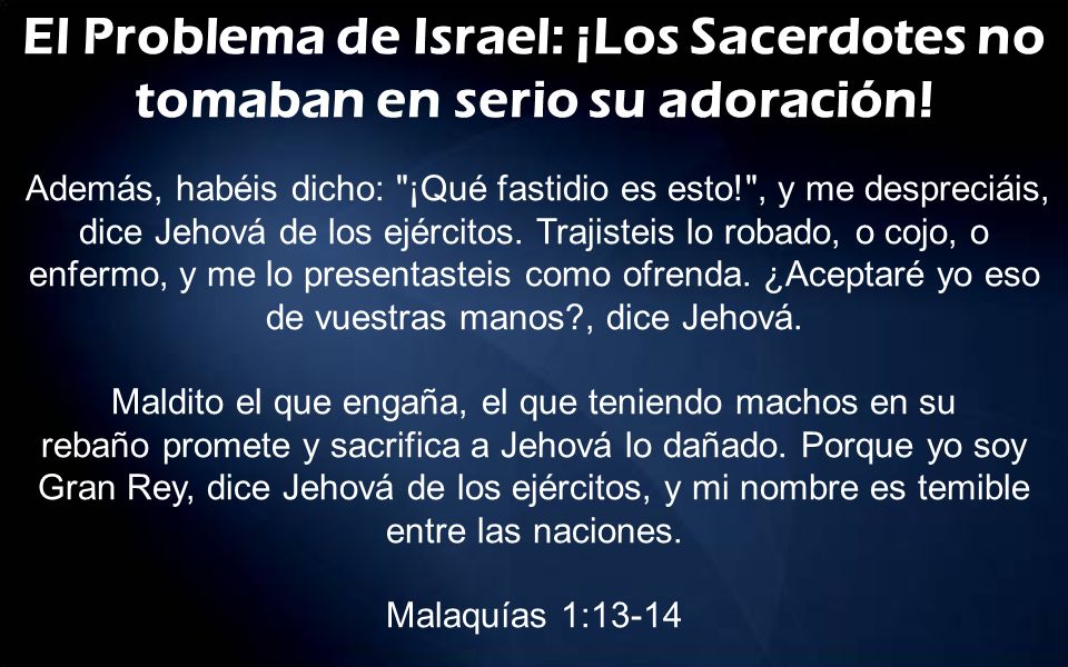 El Problema de Israel: ¡Los Sacerdotes no tomaban en serio su adoración! Además, habéis dicho: ¡Qué fastidio es esto! , y me despreciáis, dice Jehová de los ejércitos. Trajisteis lo robado, o cojo, o enfermo, y me lo presentasteis como ofrenda. ¿Aceptaré yo eso de vuestras manos , dice Jehová.