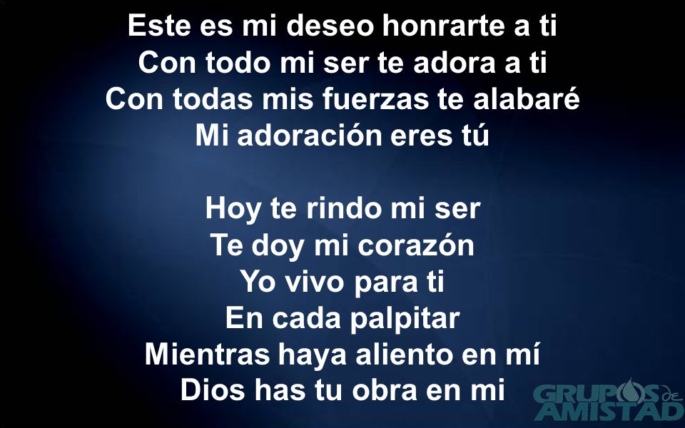 Este es mi deseo honrarte a ti Con todo mi ser te adora a ti Con todas mis fuerzas te alabaré Mi adoración eres tú Hoy te rindo mi ser Te doy mi corazón Yo vivo para ti En cada palpitar Mientras haya aliento en mí Dios has tu obra en mi