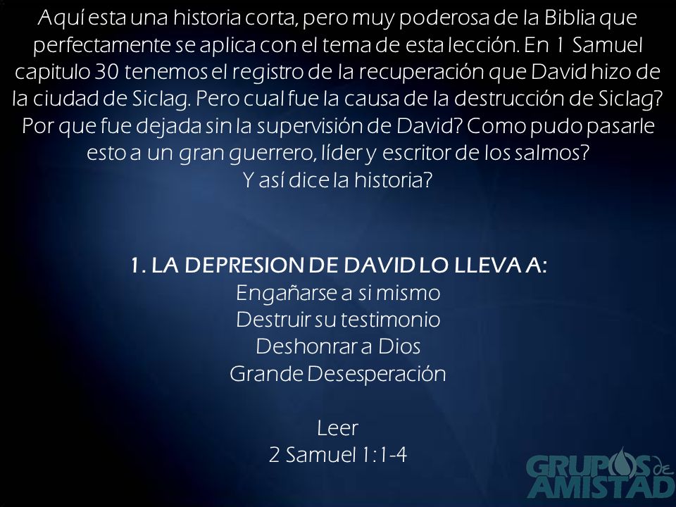 Aquí esta una historia corta, pero muy poderosa de la Biblia que perfectamente se aplica con el tema de esta lección. En 1 Samuel capitulo 30 tenemos el registro de la recuperación que David hizo de la ciudad de Siclag. Pero cual fue la causa de la destrucción de Siclag Por que fue dejada sin la supervisión de David Como pudo pasarle esto a un gran guerrero, líder y escritor de los salmos Y así dice la historia