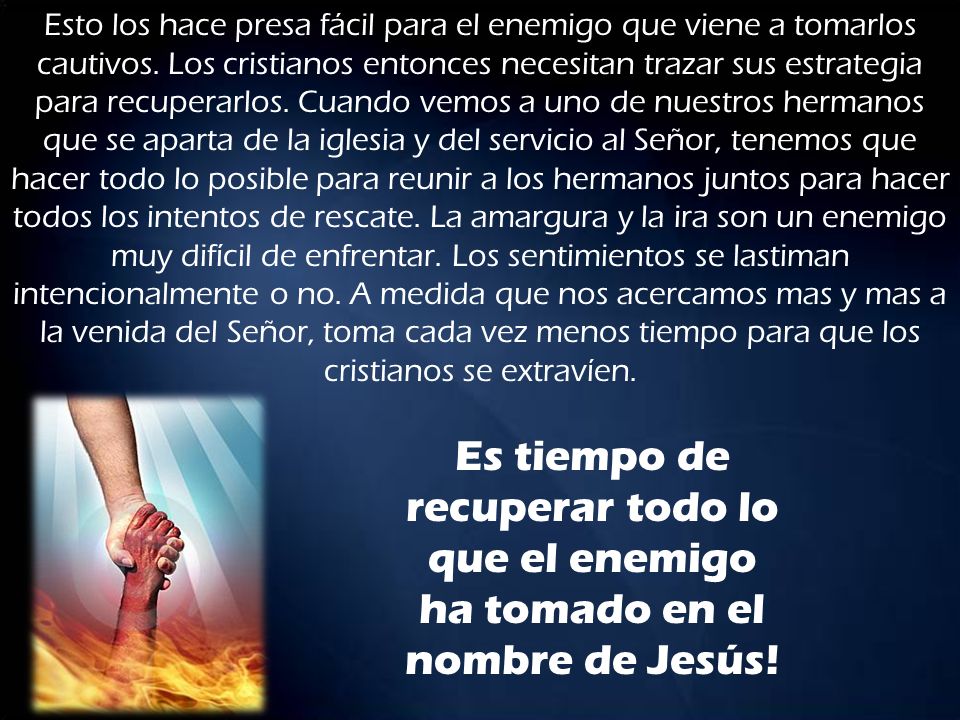Esto los hace presa fácil para el enemigo que viene a tomarlos cautivos. Los cristianos entonces necesitan trazar sus estrategia para recuperarlos. Cuando vemos a uno de nuestros hermanos que se aparta de la iglesia y del servicio al Señor, tenemos que hacer todo lo posible para reunir a los hermanos juntos para hacer todos los intentos de rescate. La amargura y la ira son un enemigo muy difícil de enfrentar. Los sentimientos se lastiman intencionalmente o no. A medida que nos acercamos mas y mas a la venida del Señor, toma cada vez menos tiempo para que los cristianos se extravíen.