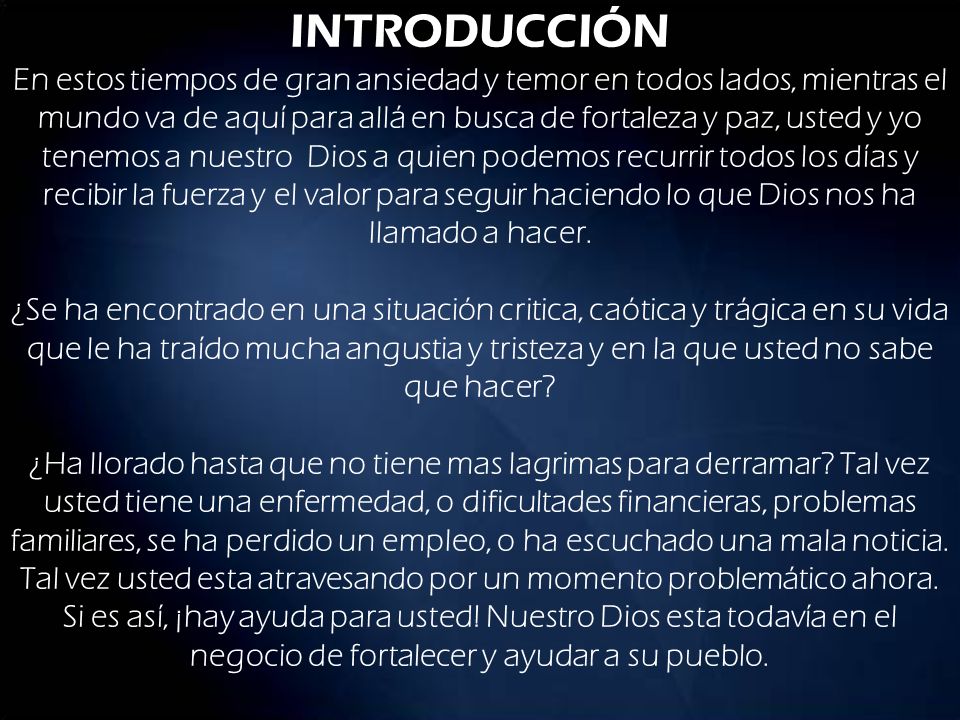 INTRODUCCIÓN En estos tiempos de gran ansiedad y temor en todos lados, mientras el mundo va de aquí para allá en busca de fortaleza y paz, usted y yo tenemos a nuestro Dios a quien podemos recurrir todos los días y recibir la fuerza y el valor para seguir haciendo lo que Dios nos ha llamado a hacer.