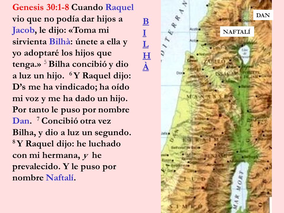 Genesis 30:1-8 Cuando Raquel vio que no podía dar hijos a Jacob, le dijo: «Toma mi sirvienta Bilhà: únete a ella y yo adoptaré los hijos que tenga.» 5 Bilha concibió y dio a luz un hijo. 6 Y Raquel dijo: D’s me ha vindicado; ha oído mi voz y me ha dado un hijo. Por tanto le puso por nombre Dan. 7 Concibió otra vez Bilha, y dio a luz un segundo. 8 Y Raquel dijo: he luchado con mi hermana, y he prevalecido. Y le puso por nombre Naftalí.