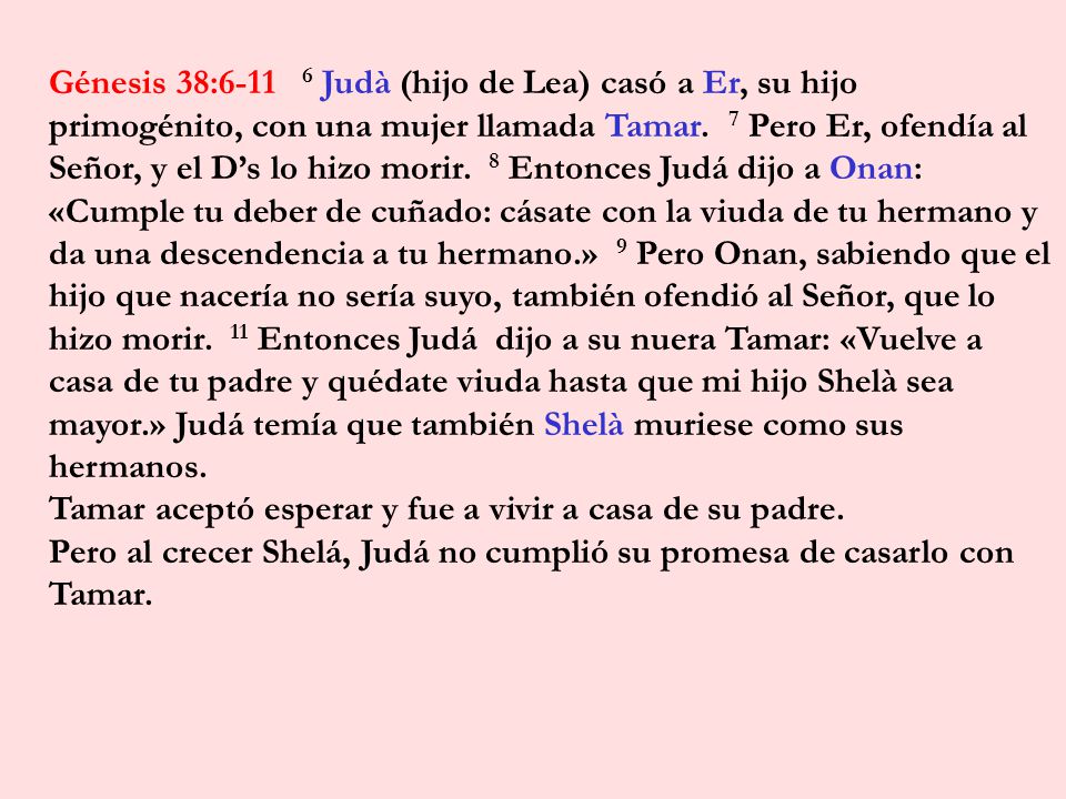 Génesis 38: Judà (hijo de Lea) casó a Er, su hijo primogénito, con una mujer llamada Tamar. 7 Pero Er, ofendía al Señor, y el D’s lo hizo morir. 8 Entonces Judá dijo a Onan: «Cumple tu deber de cuñado: cásate con la viuda de tu hermano y da una descendencia a tu hermano.» 9 Pero Onan, sabiendo que el hijo que nacería no sería suyo, también ofendió al Señor, que lo hizo morir. 11 Entonces Judá dijo a su nuera Tamar: «Vuelve a casa de tu padre y quédate viuda hasta que mi hijo Shelà sea mayor.» Judá temía que también Shelà muriese como sus hermanos.