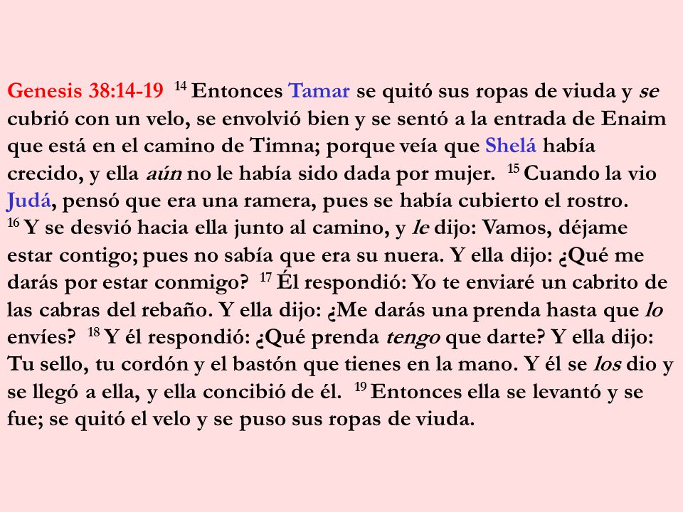 Genesis 38: Entonces Tamar se quitó sus ropas de viuda y se cubrió con un velo, se envolvió bien y se sentó a la entrada de Enaim que está en el camino de Timna; porque veía que Shelá había crecido, y ella aún no le había sido dada por mujer. 15 Cuando la vio Judá, pensó que era una ramera, pues se había cubierto el rostro.