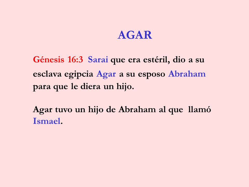 AGAR Génesis 16:3 Sarai que era estéril, dio a su esclava egipcia Agar a su esposo Abraham para que le diera un hijo.