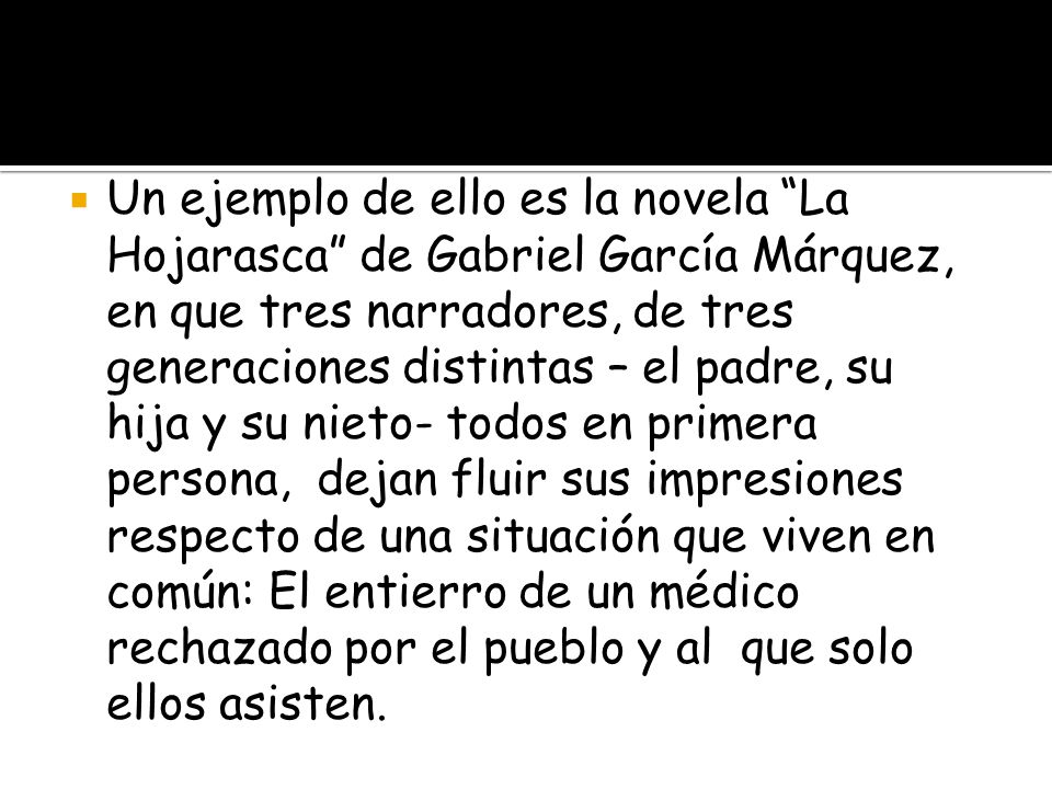 Un ejemplo de ello es la novela La Hojarasca de Gabriel García Márquez, en que tres narradores, de tres generaciones distintas – el padre, su hija y su nieto- todos en primera persona, dejan fluir sus impresiones respecto de una situación que viven en común: El entierro de un médico rechazado por el pueblo y al que solo ellos asisten.