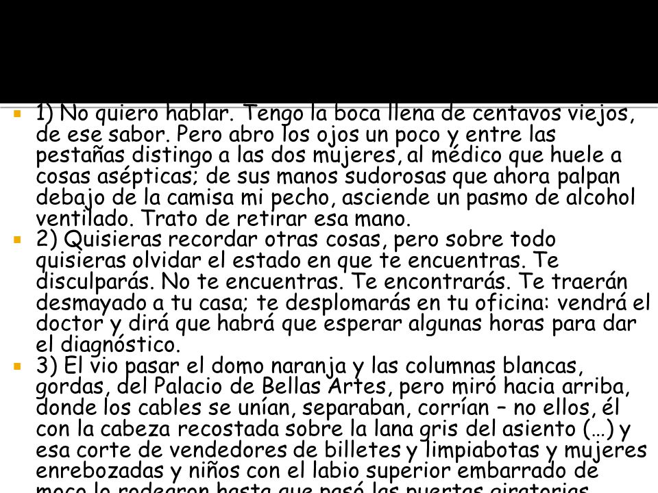 1) No quiero hablar. Tengo la boca llena de centavos viejos, de ese sabor. Pero abro los ojos un poco y entre las pestañas distingo a las dos mujeres, al médico que huele a cosas asépticas; de sus manos sudorosas que ahora palpan debajo de la camisa mi pecho, asciende un pasmo de alcohol ventilado. Trato de retirar esa mano.