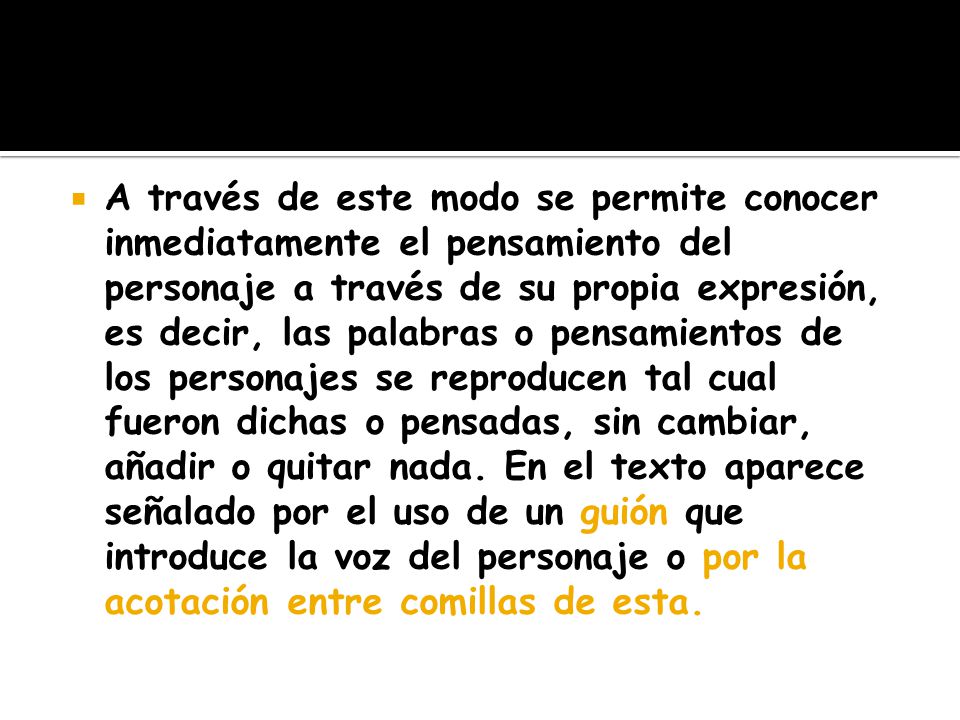 A través de este modo se permite conocer inmediatamente el pensamiento del personaje a través de su propia expresión, es decir, las palabras o pensamientos de los personajes se reproducen tal cual fueron dichas o pensadas, sin cambiar, añadir o quitar nada. En el texto aparece señalado por el uso de un guión que introduce la voz del personaje o por la acotación entre comillas de esta.