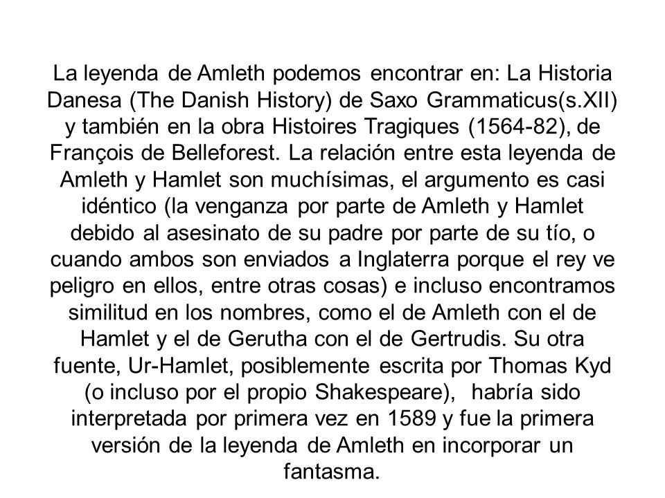 La leyenda de Amleth podemos encontrar en: La Historia Danesa (The Danish History) de Saxo Grammaticus(s.XII) y también en la obra Histoires Tragiques ( ), de François de Belleforest.