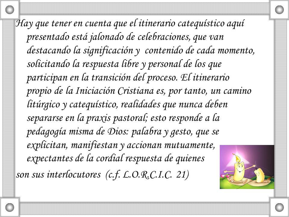 Hay que tener en cuenta que el itinerario catequístico aquí presentado está jalonado de celebraciones, que van destacando la significación y contenido de cada momento, solicitando la respuesta libre y personal de los que participan en la transición del proceso. El itinerario propio de la Iniciación Cristiana es, por tanto, un camino litúrgico y catequístico, realidades que nunca deben separarse en la praxis pastoral; esto responde a la pedagogía misma de Dios: palabra y gesto, que se explicitan, manifiestan y accionan mutuamente, expectantes de la cordial respuesta de quienes