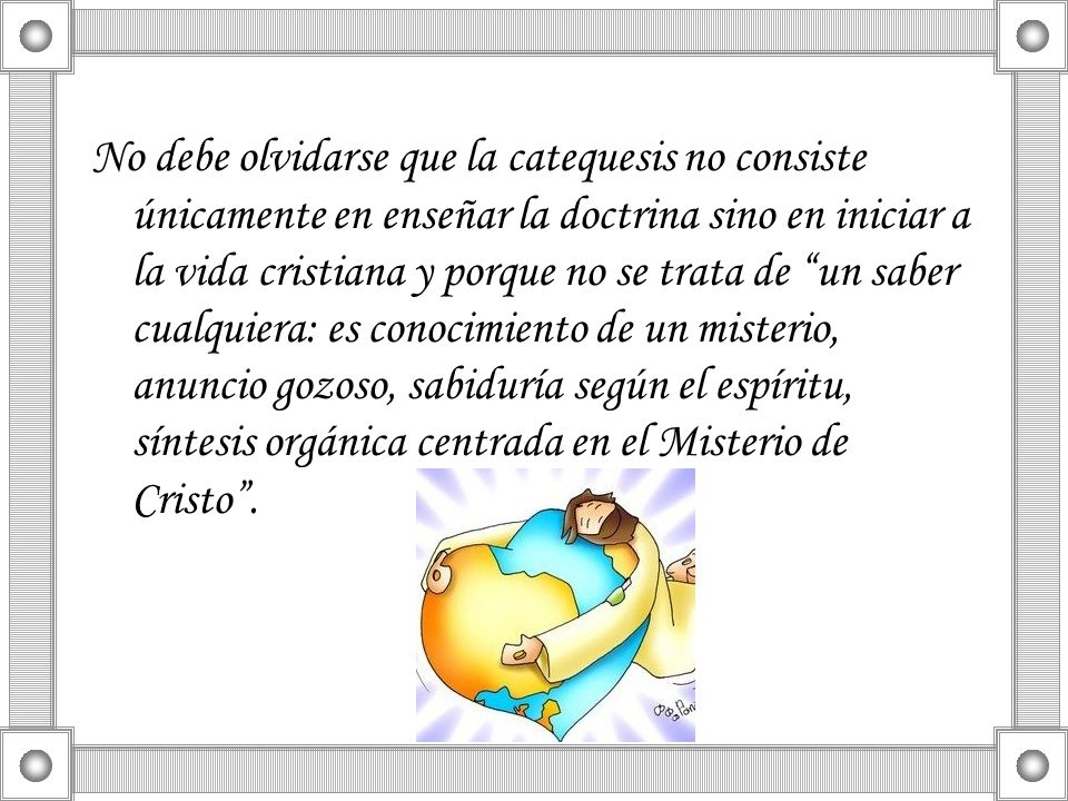 No debe olvidarse que la catequesis no consiste únicamente en enseñar la doctrina sino en iniciar a la vida cristiana y porque no se trata de un saber cualquiera: es conocimiento de un misterio, anuncio gozoso, sabiduría según el espíritu, síntesis orgánica centrada en el Misterio de Cristo .