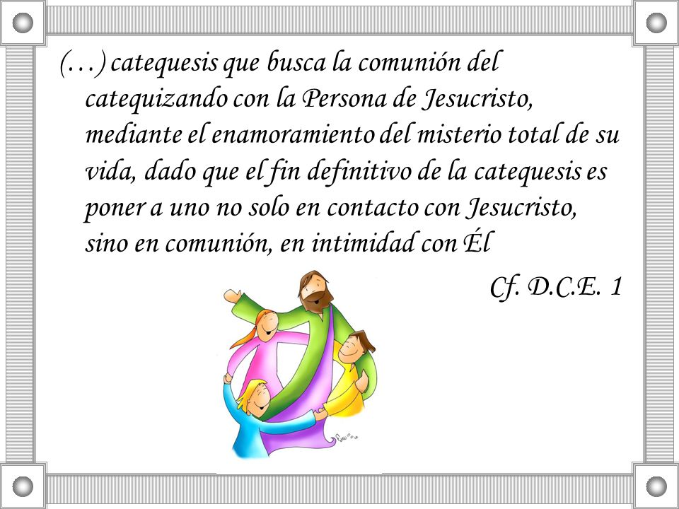 (…) catequesis que busca la comunión del catequizando con la Persona de Jesucristo, mediante el enamoramiento del misterio total de su vida, dado que el fin definitivo de la catequesis es poner a uno no solo en contacto con Jesucristo, sino en comunión, en intimidad con Él