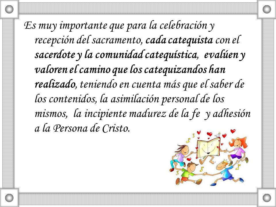 Es muy importante que para la celebración y recepción del sacramento, cada catequista con el sacerdote y la comunidad catequística, evalúen y valoren el camino que los catequizandos han realizado, teniendo en cuenta más que el saber de los contenidos, la asimilación personal de los mismos, la incipiente madurez de la fe y adhesión a la Persona de Cristo.