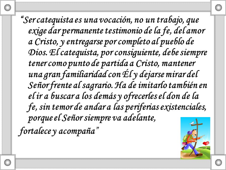 Ser catequista es una vocación, no un trabajo, que exige dar permanente testimonio de la fe, del amor a Cristo, y entregarse por completo al pueblo de Dios. El catequista, por consiguiente, debe siempre tener como punto de partida a Cristo, mantener una gran familiaridad con Él y dejarse mirar del Señor frente al sagrario. Ha de imitarlo también en el ir a buscar a los demás y ofrecerles el don de la fe, sin temor de andar a las periferias existenciales, porque el Señor siempre va adelante,