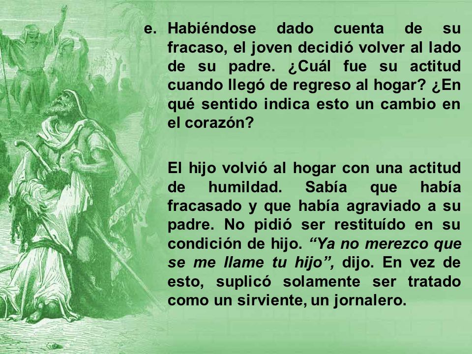 Habiéndose dado cuenta de su fracaso, el joven decidió volver al lado de su padre. ¿Cuál fue su actitud cuando llegó de regreso al hogar ¿En qué sentido indica esto un cambio en el corazón